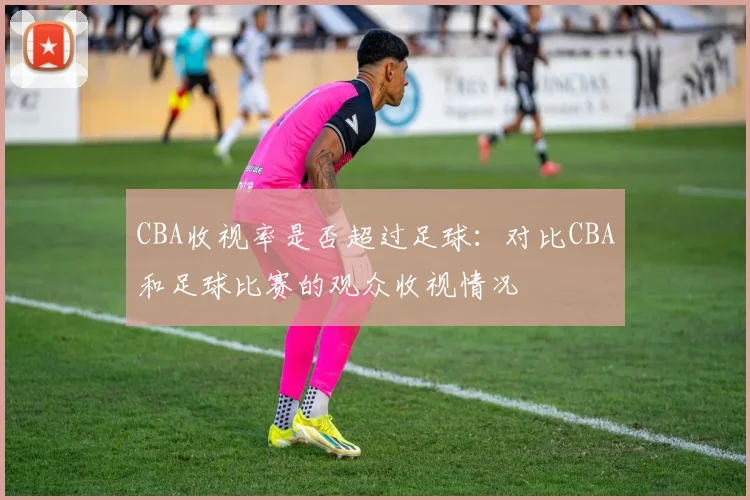 CBA收视率是否超过足球：对比CBA和足球比赛的观众收视情况