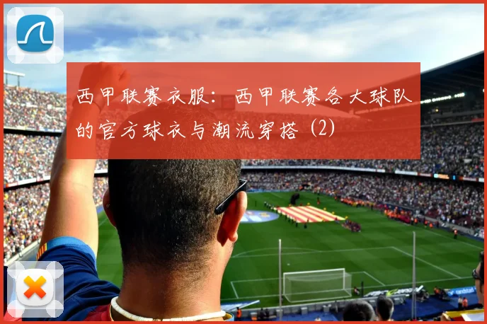 西甲联赛衣服：西甲联赛各大球队的官方球衣与潮流穿搭 (2)