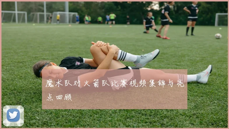 魔术队对火箭队比赛视频集锦与亮点回顾