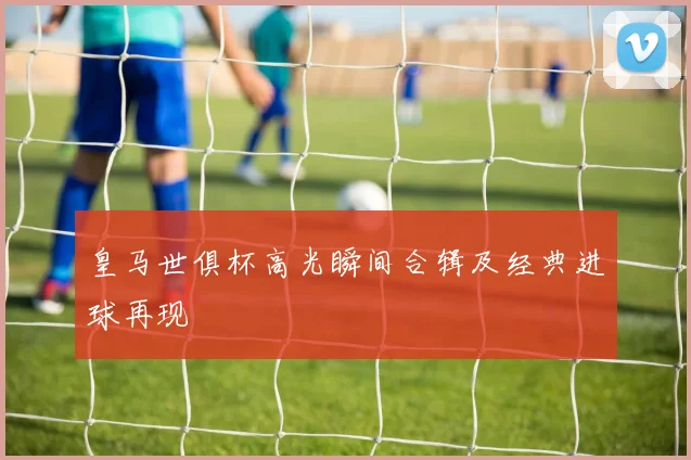 皇马世俱杯高光瞬间合辑及经典进球再现