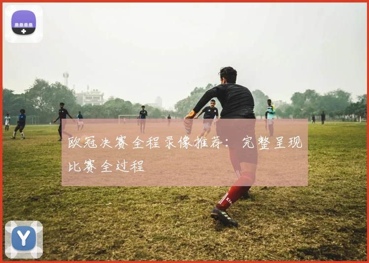欧冠决赛全程录像推荐：完整呈现比赛全过程